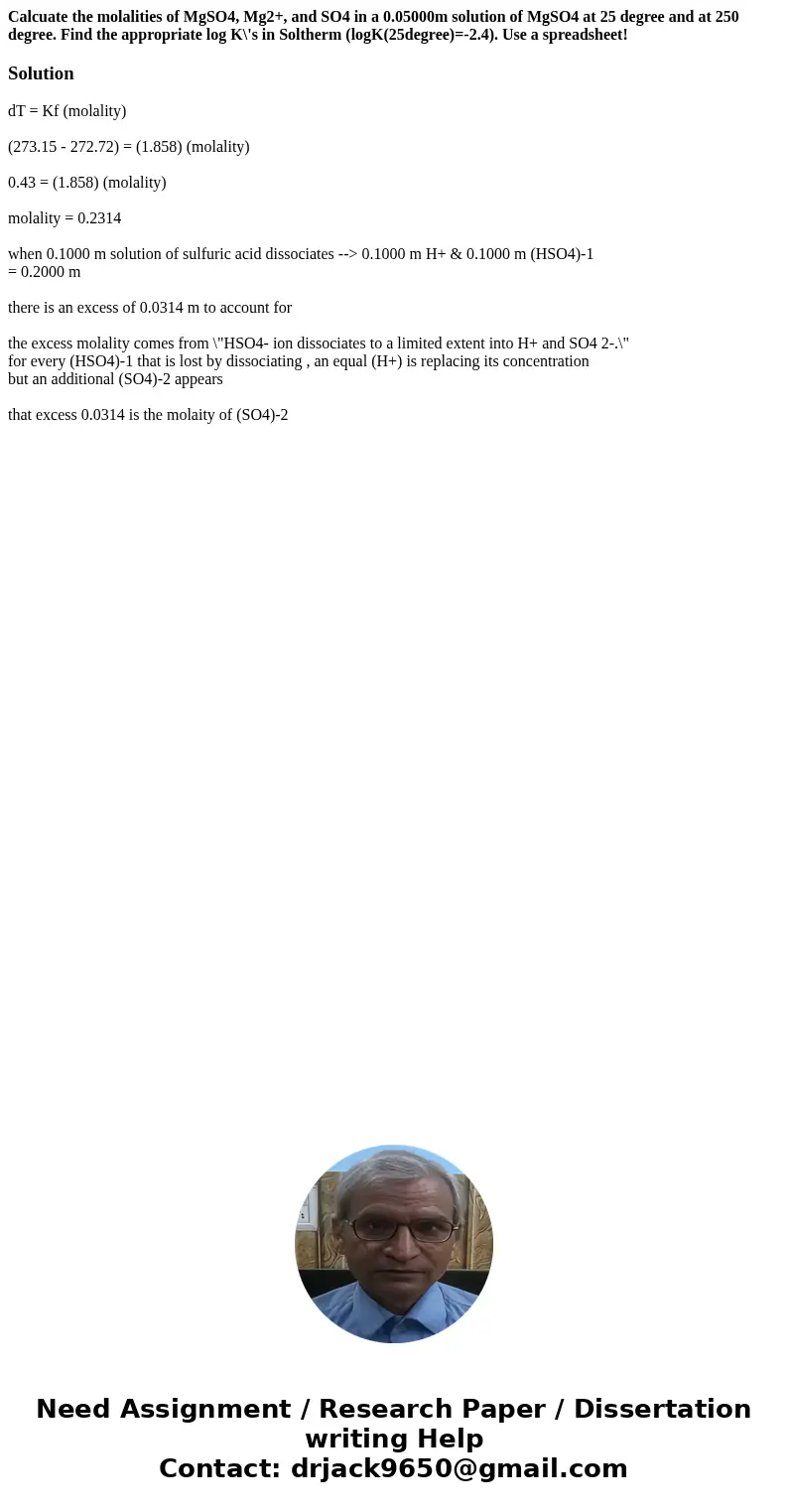 Calcuate the molalities of MgSO4, Mg2+, and SO4 in a 0.05000m solution of MgSO4 at 25 degree and at 250 degree. Find the appropriate log K\'s in Soltherm (logK(