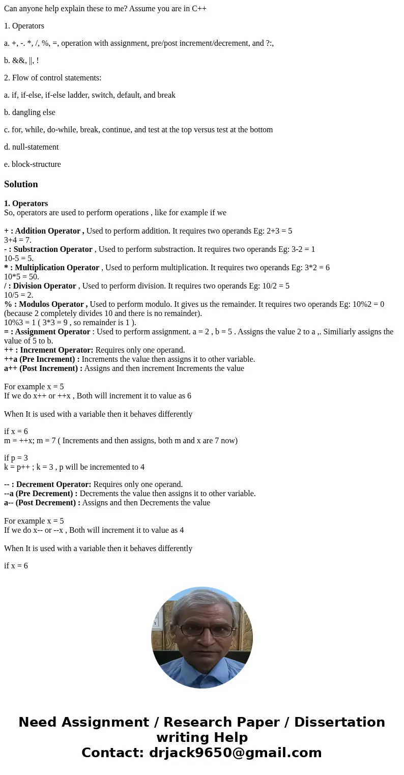 Can anyone help explain these to me? Assume you are in C++ 1. Operators a. +, -. *, /, %, =, operation with assignment, pre/post increment/decrement, and ?:, b. Can anyone help explain these to me? Assume you are in C++ 1. Operators a. +, -. *, /, %, =, operation with assignment, pre/post increment/decrement, and ?:, b.