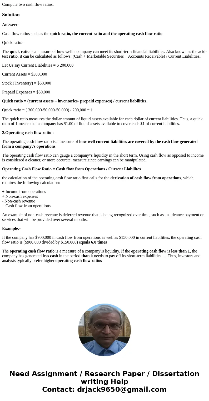Compute two cash flow ratios.SolutionAnswer:- Cash flow ratios such as the quick ratio, the current ratio and the operating cash flow ratio Quick ratio:- The qu Compute two cash flow ratios.SolutionAnswer:- Cash flow ratios such as the quick ratio, the current ratio and the operating cash flow ratio Quick ratio:- The qu
