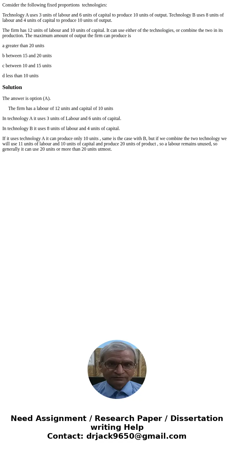 Consider the following fixed proportions technologies: Technology A uses 3 units of labour and 6 units of capital to produce 10 units of output. Technology B us Consider the following fixed proportions technologies: Technology A uses 3 units of labour and 6 units of capital to produce 10 units of output. Technology B us