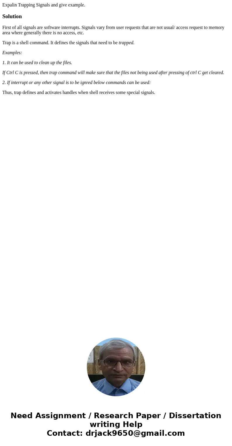 Expalin Trapping Signals and give example.SolutionFirst of all signals are software interrupts. Signals vary from user requests that are not usual/ access reque Expalin Trapping Signals and give example.SolutionFirst of all signals are software interrupts. Signals vary from user requests that are not usual/ access reque