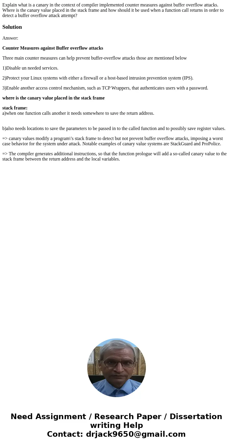 Explain what is a canary in the context of compiler implemented counter measures against buffer overflow attacks. Where is the canary value placed in the stack  Explain what is a canary in the context of compiler implemented counter measures against buffer overflow attacks. Where is the canary value placed in the stack