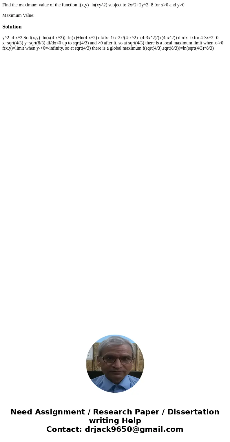 Find the maximum value of the function f(x,y)=ln(xy^2) subject to 2x^2+2y^2=8 for x>0 and y>0 Maximum Value:Solution y^2=4-x^2 So f(x,y)=ln(x(4-x^2))=ln(x