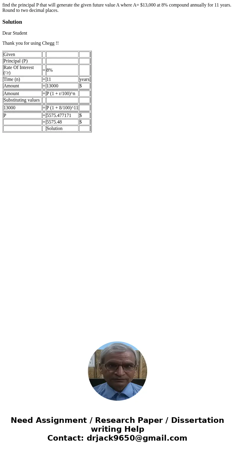 find the principal P that will generate the given future value A where A= $13,000 at 8% compound annually for 11 years. Round to two decimal places.SolutionDear