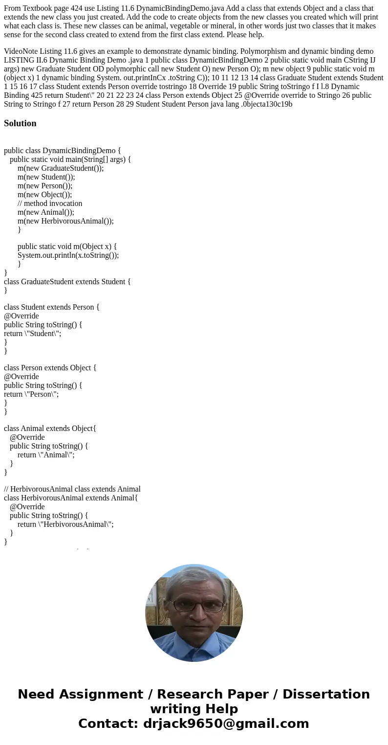 From Textbook page 424 use Listing 11.6 DynamicBindingDemo.java Add a class that extends Object and a class that extends the new class you just created. Add the From Textbook page 424 use Listing 11.6 DynamicBindingDemo.java Add a class that extends Object and a class that extends the new class you just created. Add the