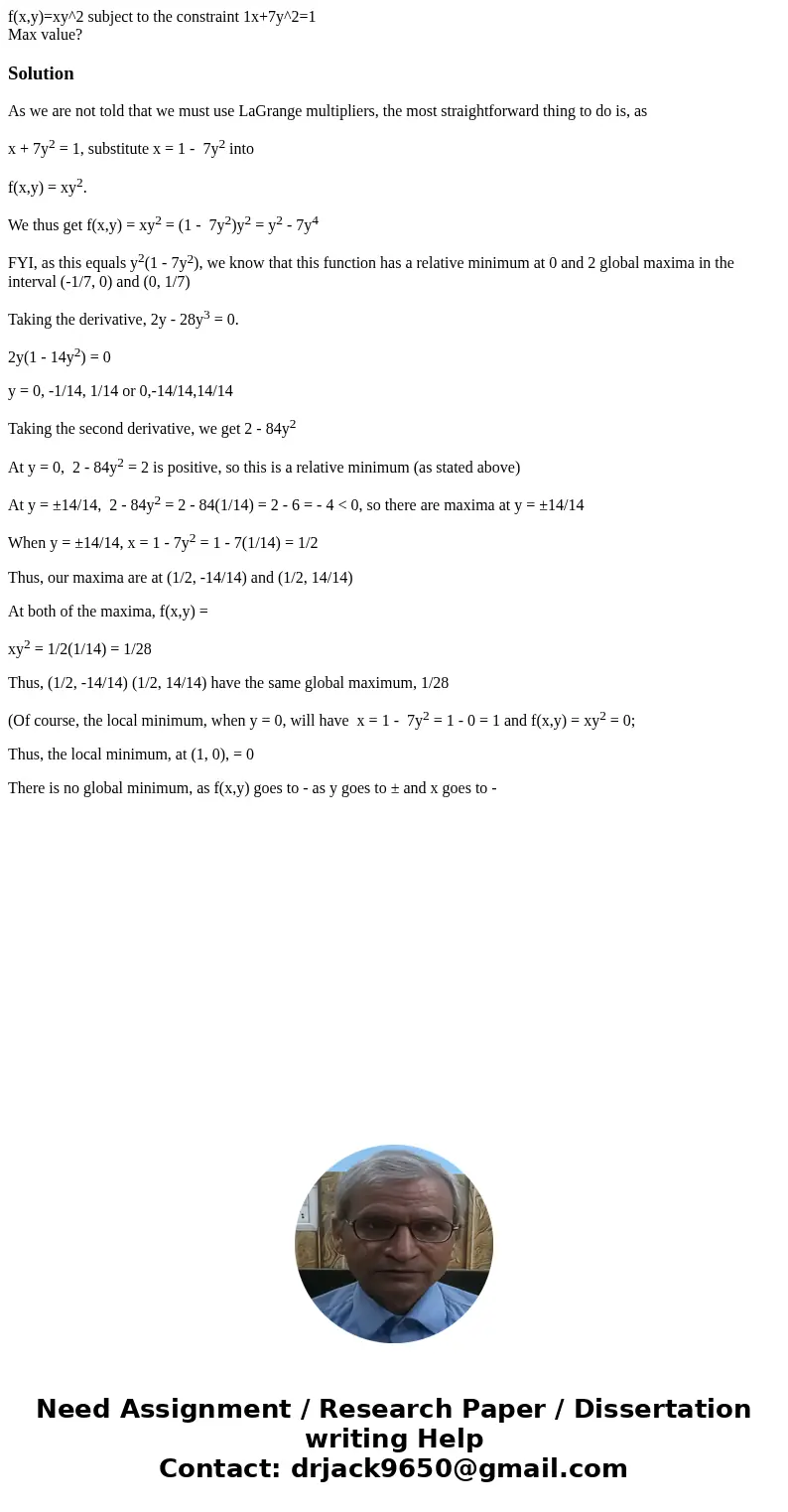 f(x,y)=xy^2 subject to the constraint 1x+7y^2=1 Max value?SolutionAs we are not told that we must use LaGrange multipliers, the most straightforward thing to do f(x,y)=xy^2 subject to the constraint 1x+7y^2=1 Max value?SolutionAs we are not told that we must use LaGrange multipliers, the most straightforward thing to do