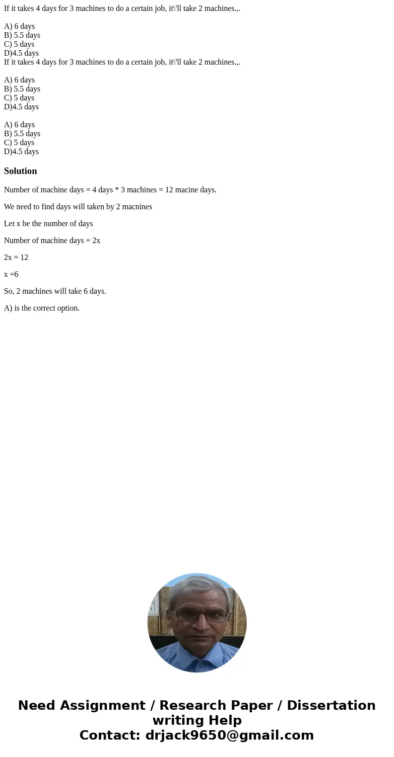 If it takes 4 days for 3 machines to do a certain job, it\'ll take 2 machines.,. A) 6 days B) 5.5 days C) 5 days D)4.5 days If it takes 4 days for 3 machines to If it takes 4 days for 3 machines to do a certain job, it\'ll take 2 machines.,. A) 6 days B) 5.5 days C) 5 days D)4.5 days If it takes 4 days for 3 machines to