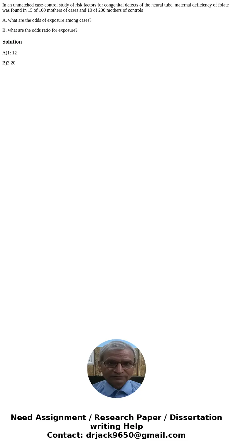 In an unmatched case-control study of risk factors for congenital defects of the neural tube, maternal deficiency of folate was found in 15 of 100 mothers of ca In an unmatched case-control study of risk factors for congenital defects of the neural tube, maternal deficiency of folate was found in 15 of 100 mothers of ca
