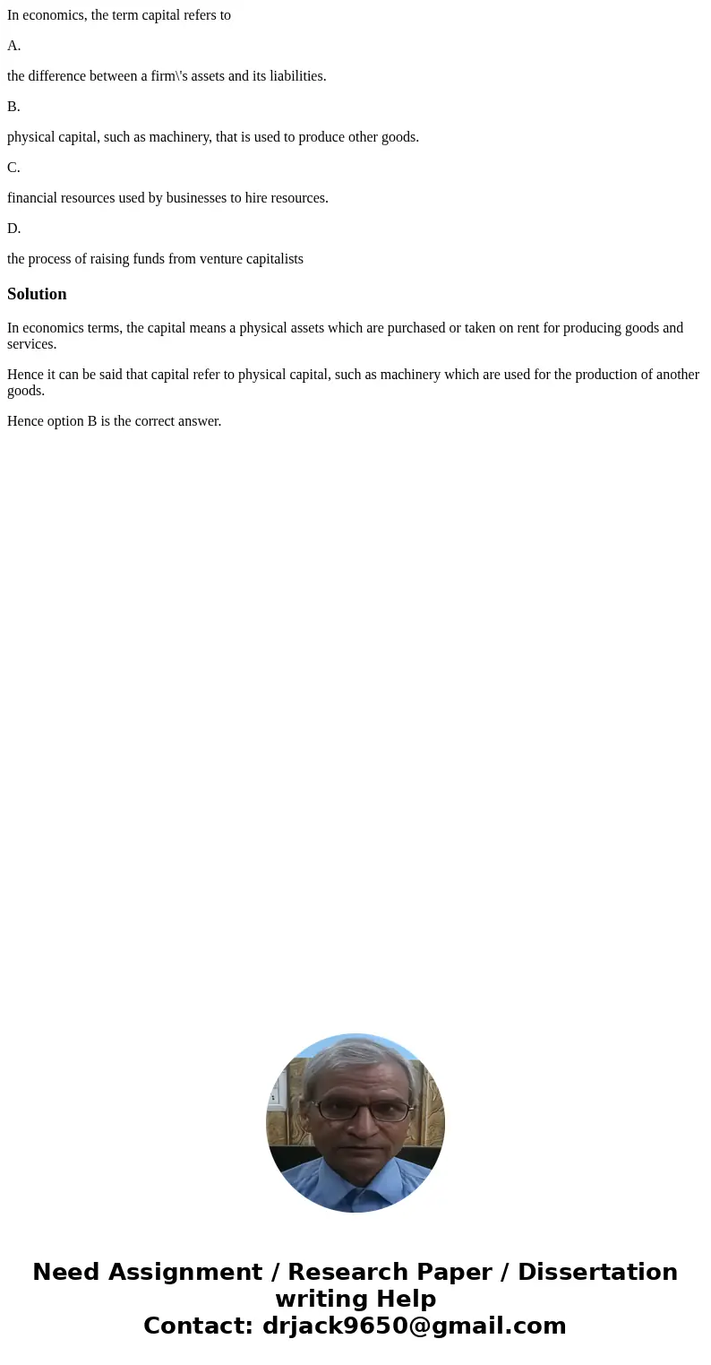 In economics, the term capital refers to A. the difference between a firm\'s assets and its liabilities. B. physical capital, such as machinery, that is used to