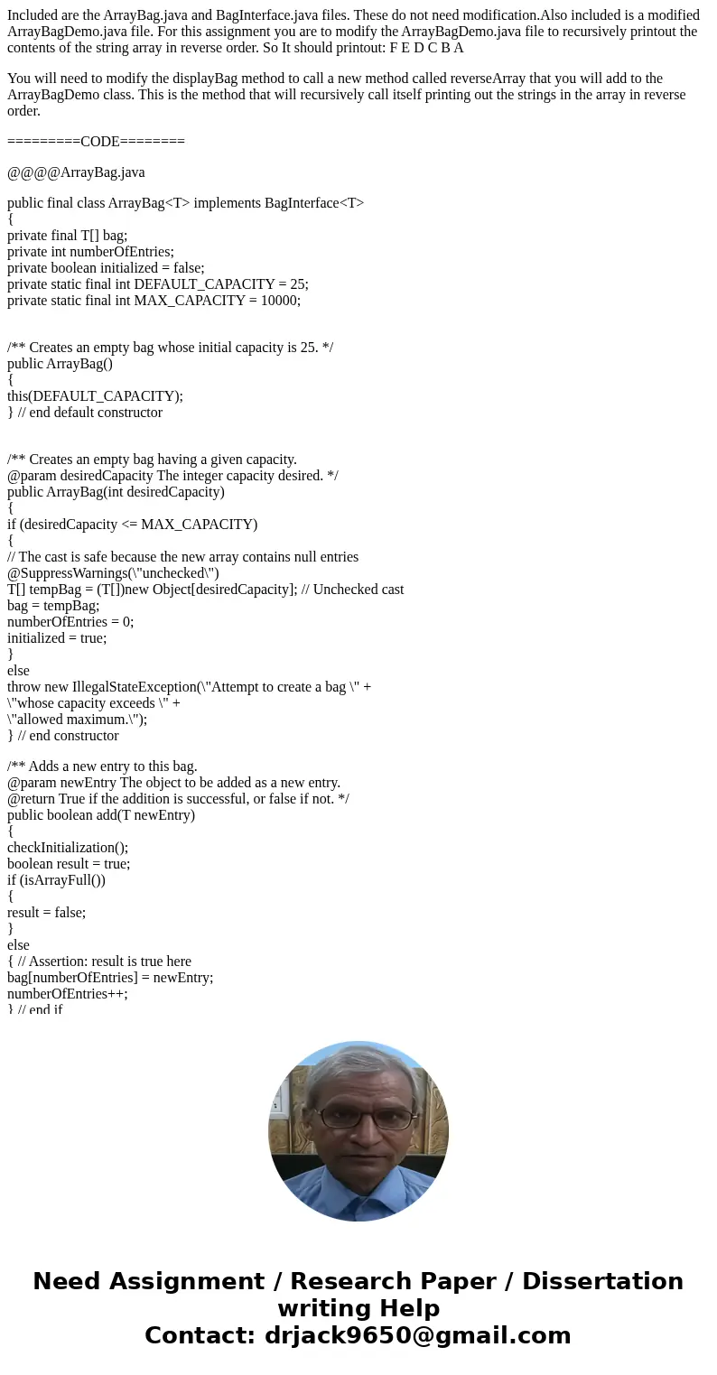 Included are the ArrayBag.java and BagInterface.java files. These do not need modification.Also included is a modified ArrayBagDemo.java file. For this assignme Included are the ArrayBag.java and BagInterface.java files. These do not need modification.Also included is a modified ArrayBagDemo.java file. For this assignme