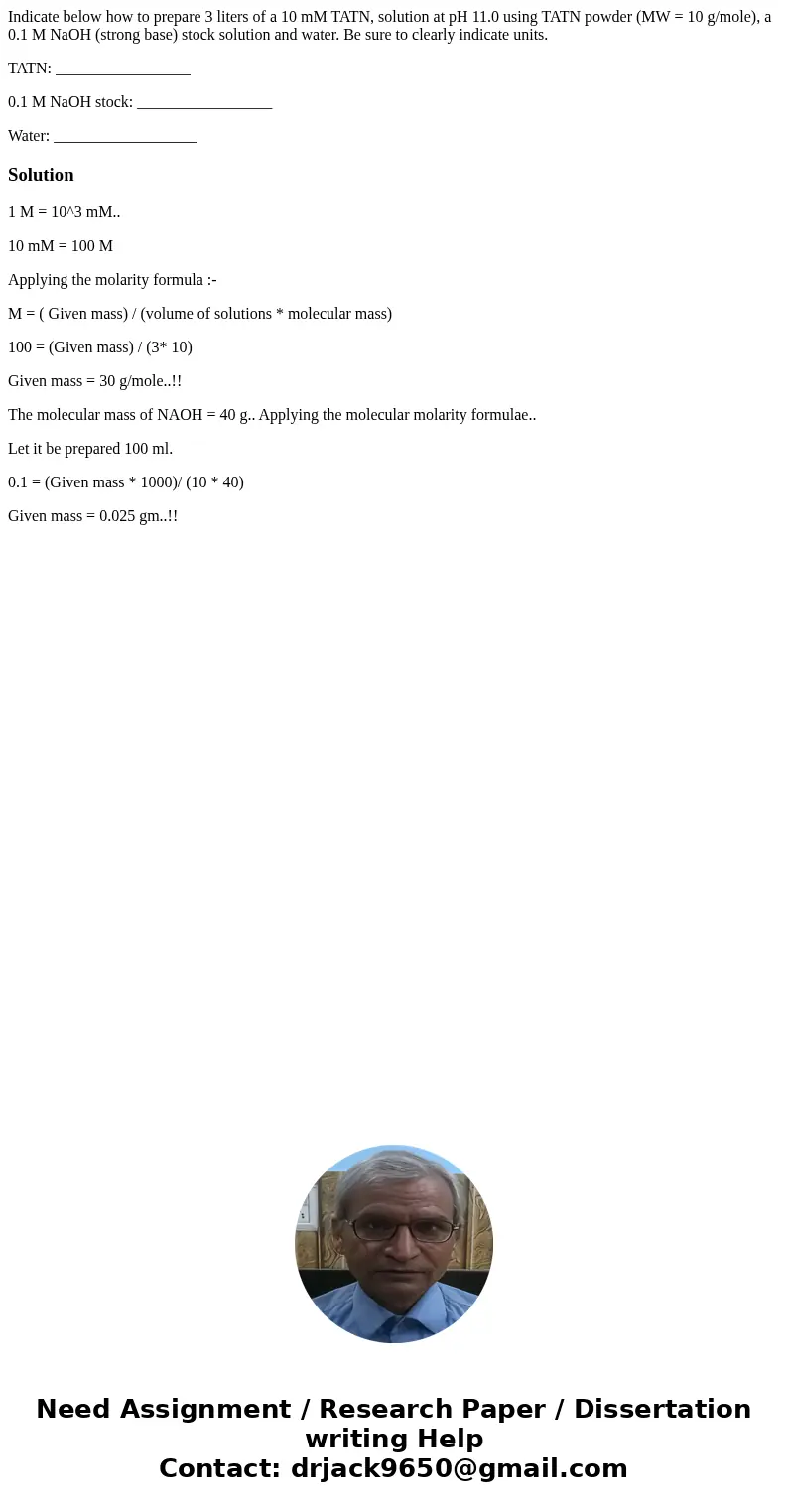 Indicate below how to prepare 3 liters of a 10 mM TATN, solution at pH 11.0 using TATN powder (MW = 10 g/mole), a 0.1 M NaOH (strong base) stock solution and wa Indicate below how to prepare 3 liters of a 10 mM TATN, solution at pH 11.0 using TATN powder (MW = 10 g/mole), a 0.1 M NaOH (strong base) stock solution and wa