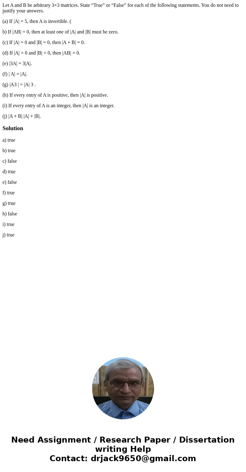 Let A and B be arbitrary 3×3 matrices. State “True” or “False” for each of the following statements. You do not need to justify your answers. (a) If |A| = 5, th Let A and B be arbitrary 3×3 matrices. State “True” or “False” for each of the following statements. You do not need to justify your answers. (a) If |A| = 5, th