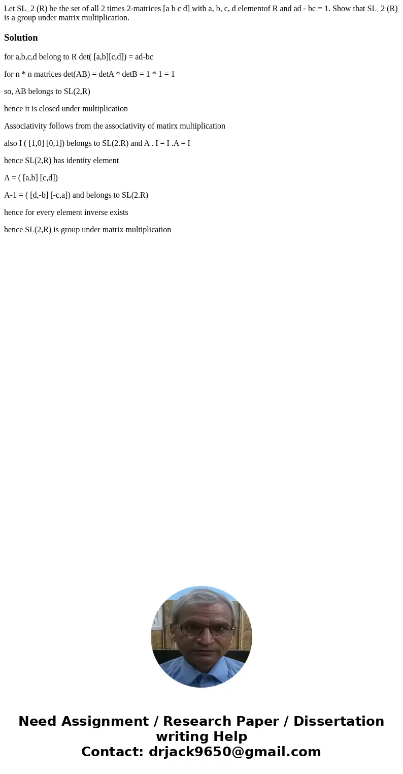  Let SL_2 (R) be the set of all 2 times 2-matrices [a b c d] with a, b, c, d elementof R and ad - bc = 1. Show that SL_2 (R) is a group under matrix multiplicat