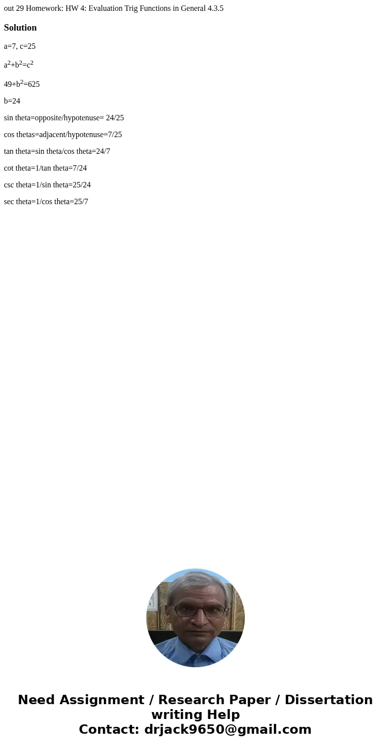 out 29 Homework: HW 4: Evaluation Trig Functions in General 4.3.5 Solutiona=7, c=25 a2+b2=c2 49+b2=625 b=24 sin theta=opposite/hypotenuse= 24/25 cos thetas=adj  out 29 Homework: HW 4: Evaluation Trig Functions in General 4.3.5 Solutiona=7, c=25 a2+b2=c2 49+b2=625 b=24 sin theta=opposite/hypotenuse= 24/25 cos thetas=adj