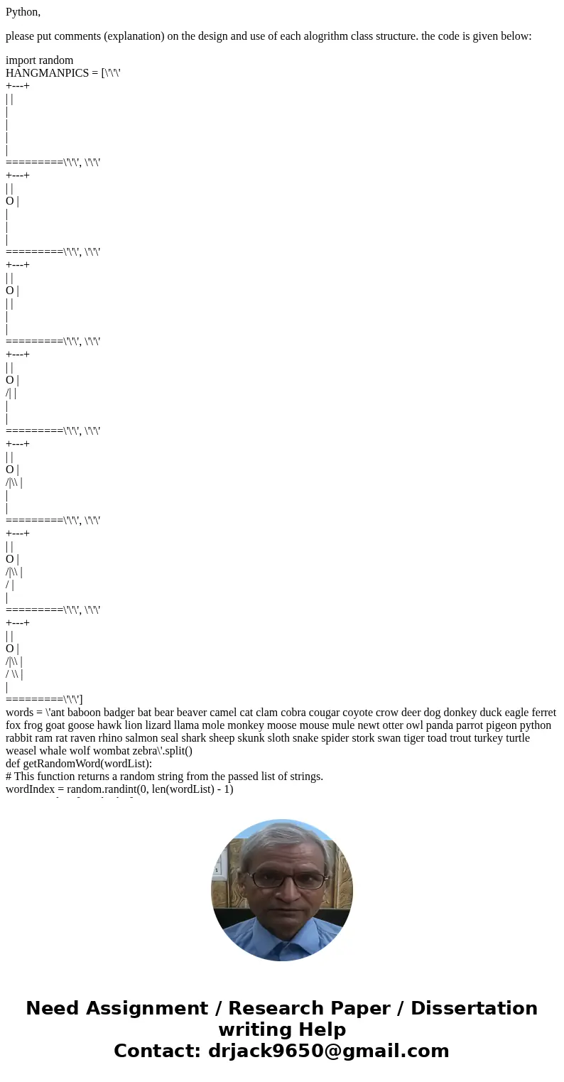 Python, please put comments (explanation) on the design and use of each alogrithm class structure. the code is given below: import random HANGMANPICS = [\'\'\' 