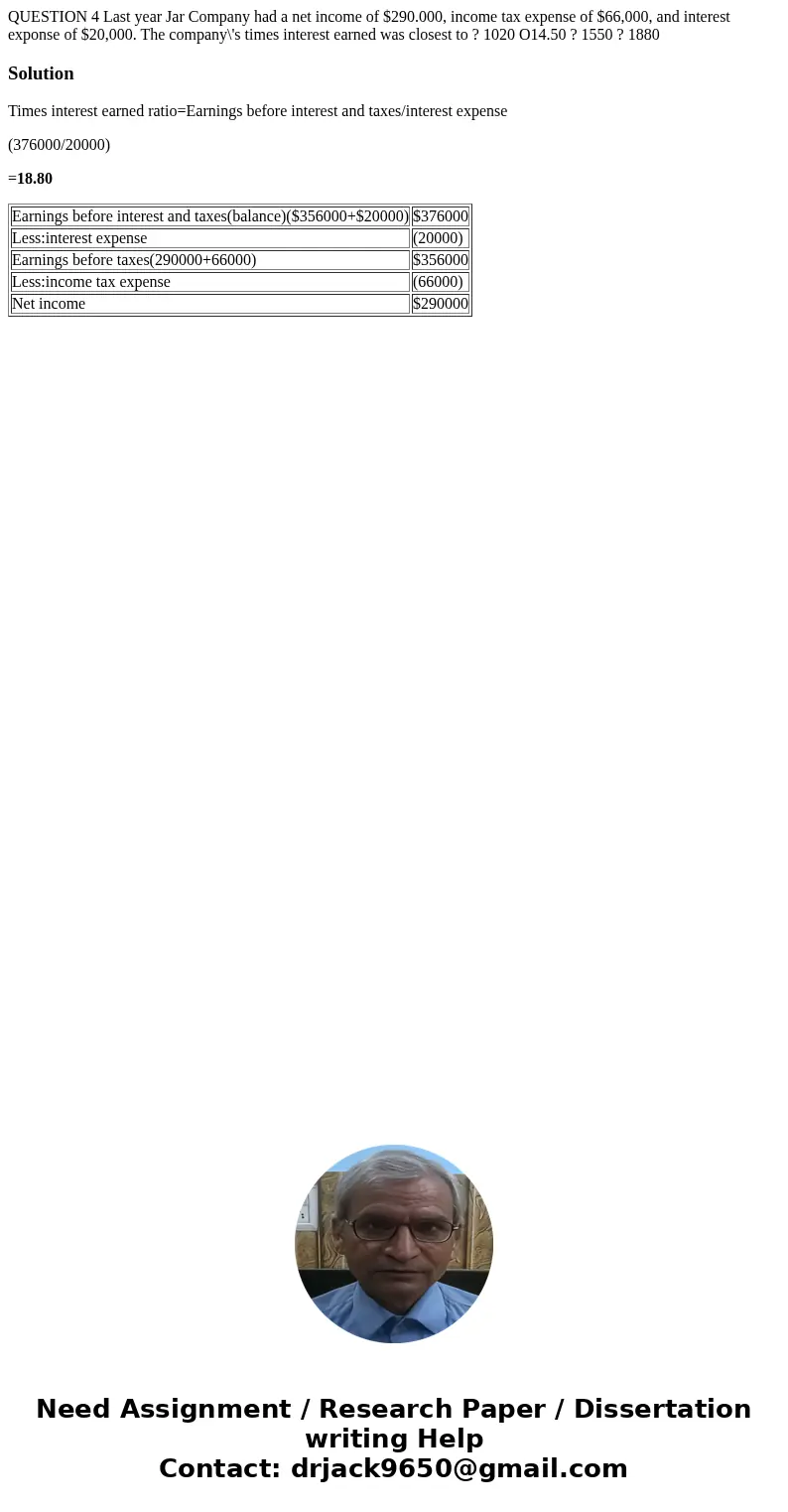 QUESTION 4 Last year Jar Company had a net income of $290.000, income tax expense of $66,000, and interest exponse of $20,000. The company\'s times interest ea  QUESTION 4 Last year Jar Company had a net income of $290.000, income tax expense of $66,000, and interest exponse of $20,000. The company\'s times interest ea