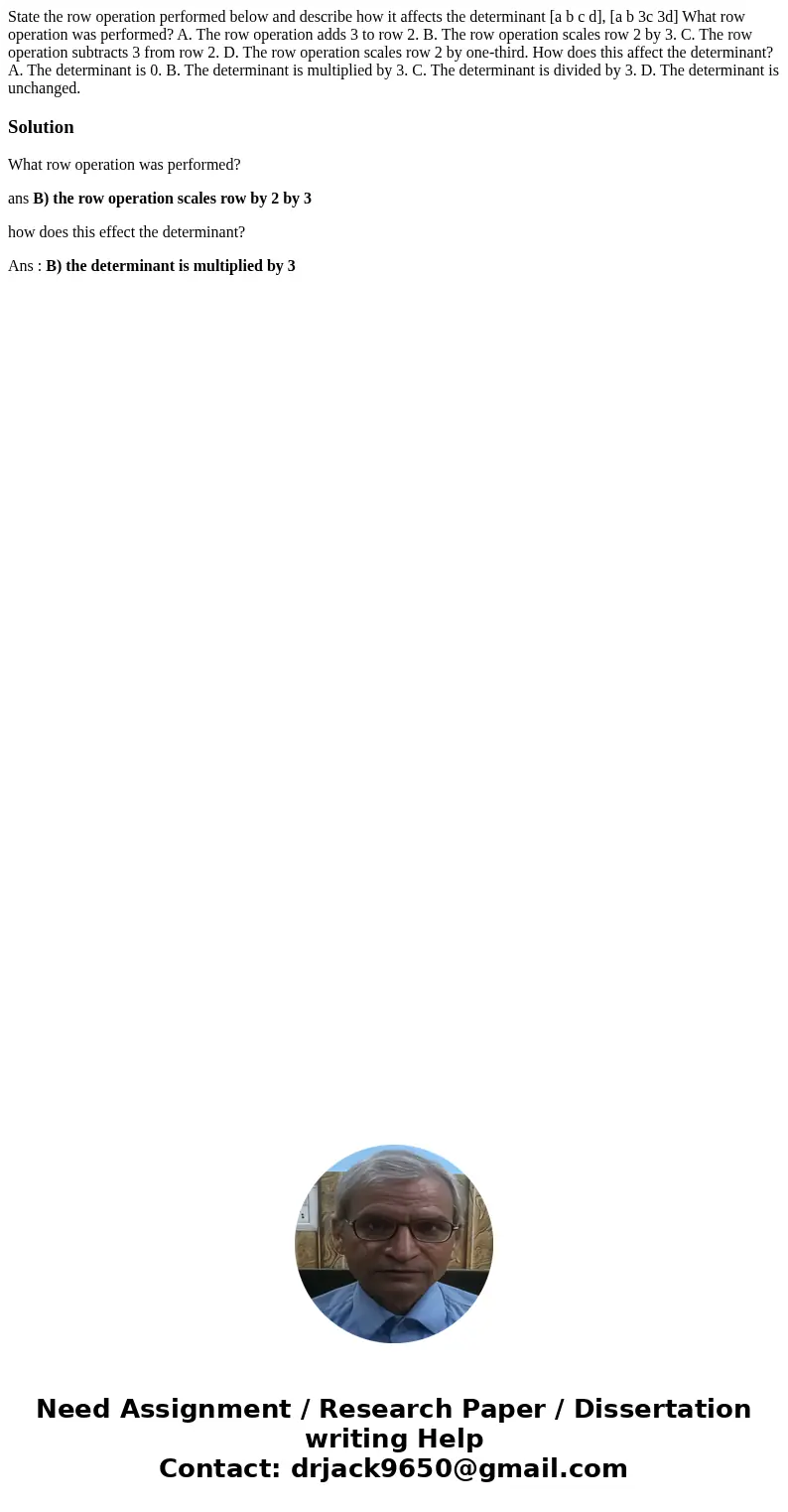  State the row operation performed below and describe how it affects the determinant [a b c d], [a b 3c 3d] What row operation was performed? A. The row operati