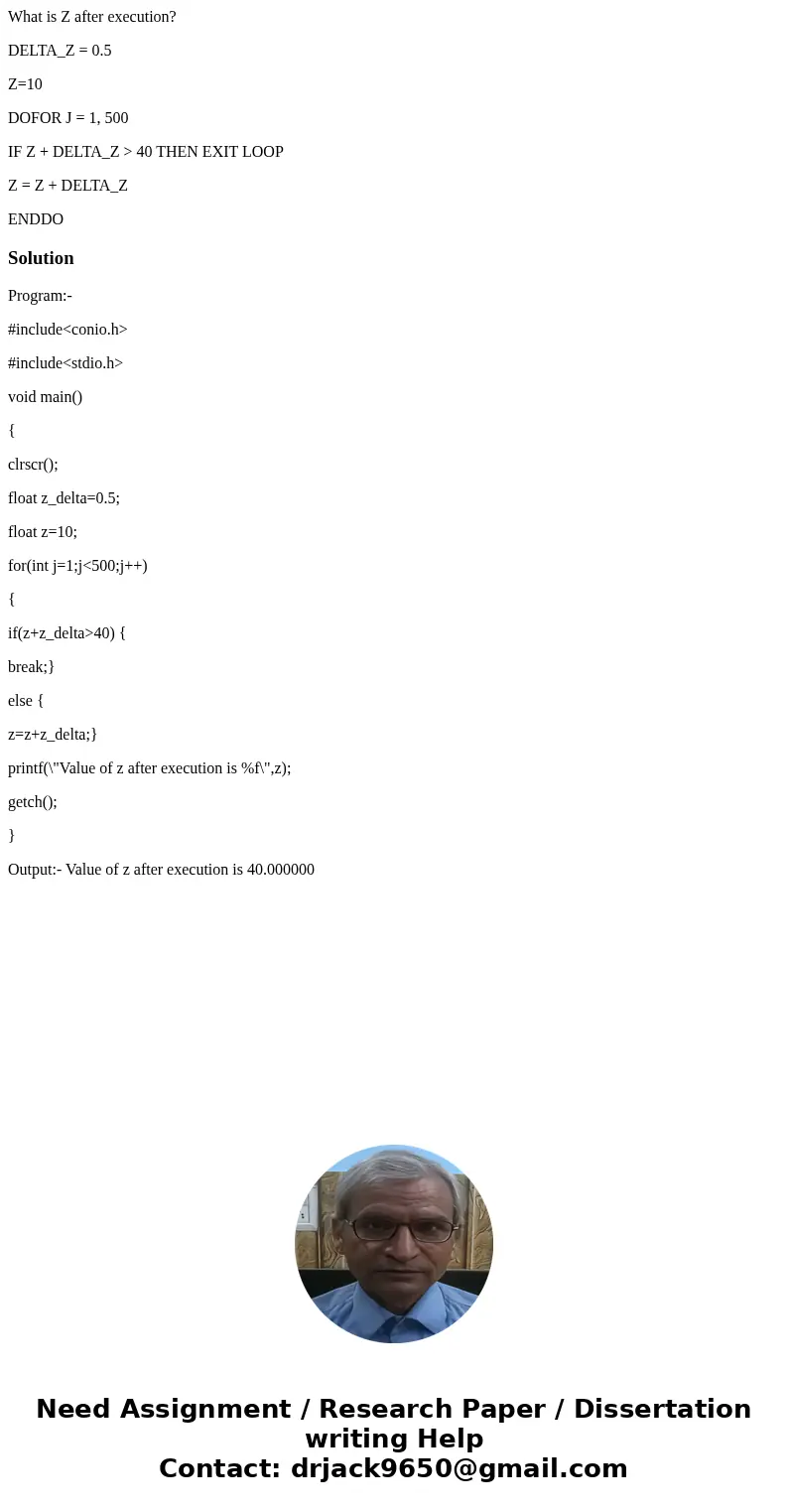 What is Z after execution? DELTA_Z = 0.5 Z=10 DOFOR J = 1, 500 IF Z + DELTA_Z > 40 THEN EXIT LOOP Z = Z + DELTA_Z ENDDOSolutionProgram:- #include<conio.h& What is Z after execution? DELTA_Z = 0.5 Z=10 DOFOR J = 1, 500 IF Z + DELTA_Z > 40 THEN EXIT LOOP Z = Z + DELTA_Z ENDDOSolutionProgram:- #include<conio.h&