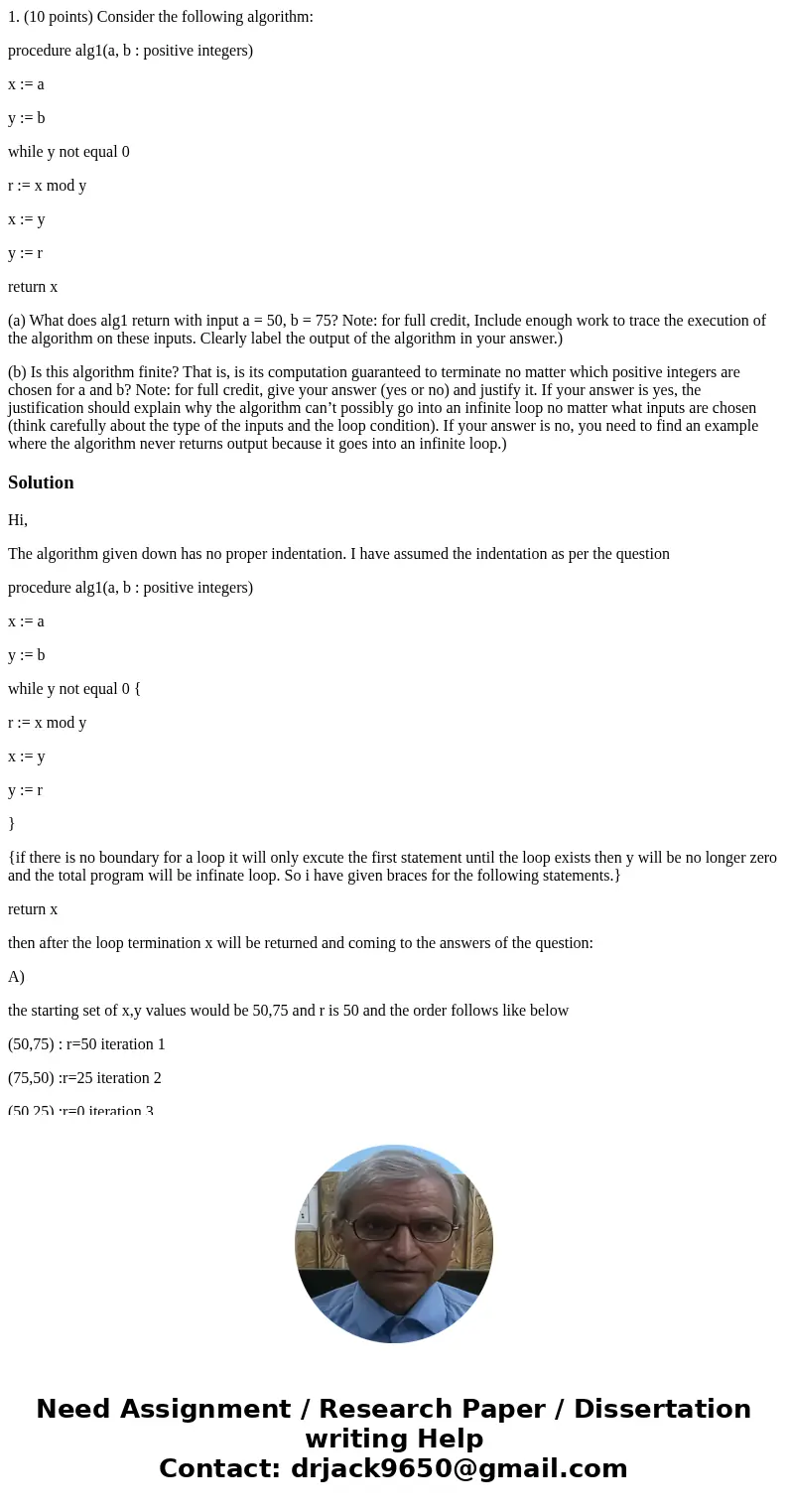 1. (10 points) Consider the following algorithm: procedure alg1(a, b : positive integers) x := a y := b while y not equal 0 r := x mod y x := y y := r return x 