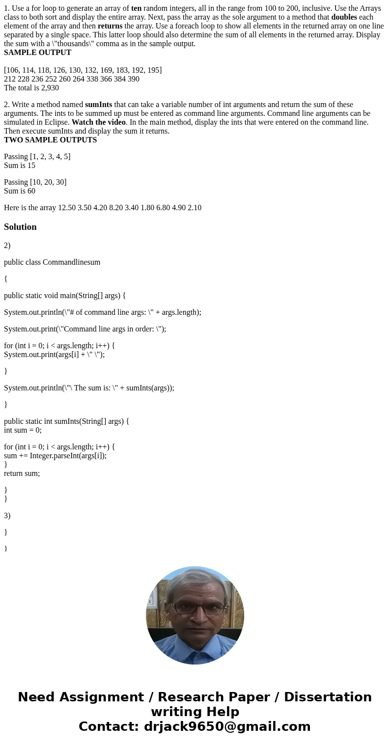 1. Use a for loop to generate an array of ten random integers, all in the range from 100 to 200, inclusive. Use the Arrays class to both sort and display the en 1. Use a for loop to generate an array of ten random integers, all in the range from 100 to 200, inclusive. Use the Arrays class to both sort and display the en