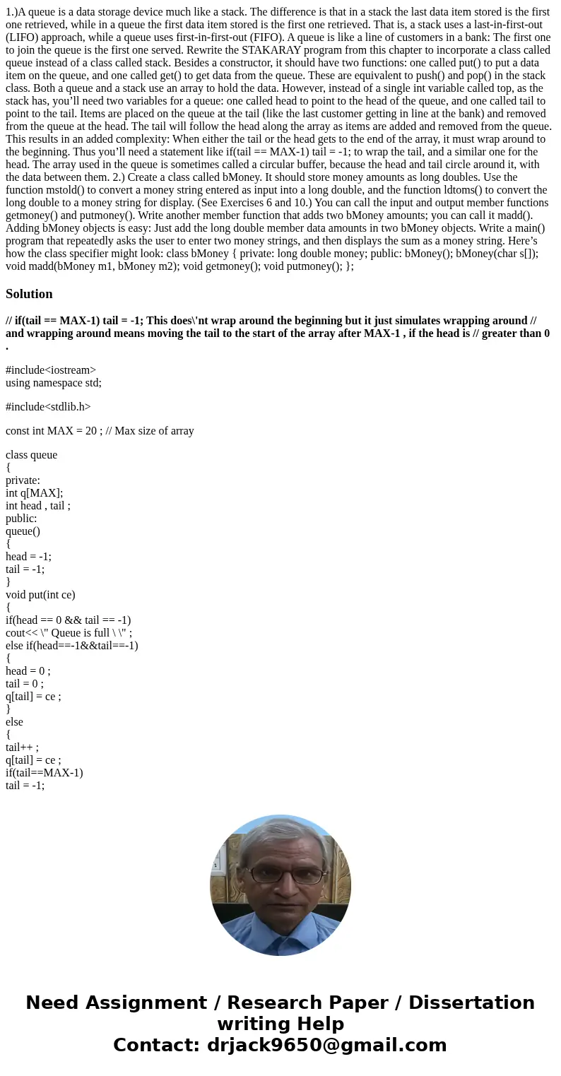 1.)A queue is a data storage device much like a stack. The difference is that in a stack the last data item stored is the first one retrieved, while in a queue  1.)A queue is a data storage device much like a stack. The difference is that in a stack the last data item stored is the first one retrieved, while in a queue