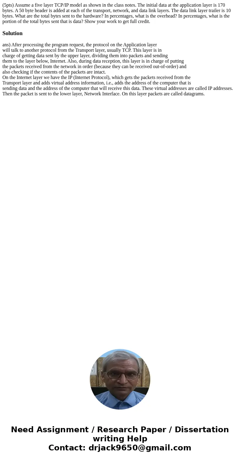 (5pts) Assume a five layer TCP/IP model as shown in the class notes. The initial data at the application layer is 170 bytes. A 50 byte header is added at each o (5pts) Assume a five layer TCP/IP model as shown in the class notes. The initial data at the application layer is 170 bytes. A 50 byte header is added at each o