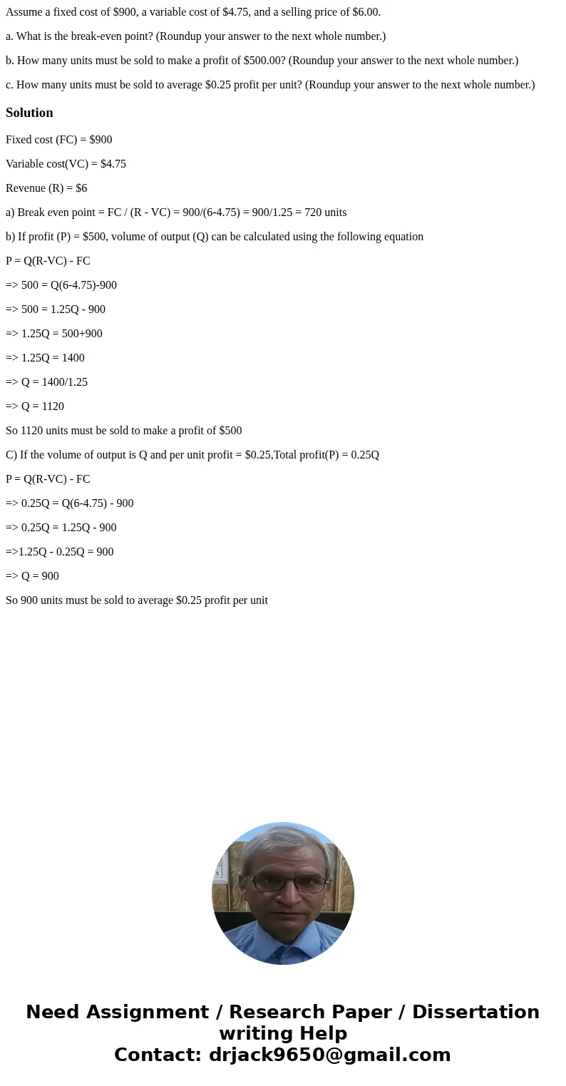 Assume a fixed cost of $900, a variable cost of $4.75, and a selling price of $6.00. a. What is the break-even point? (Roundup your answer to the next whole num
