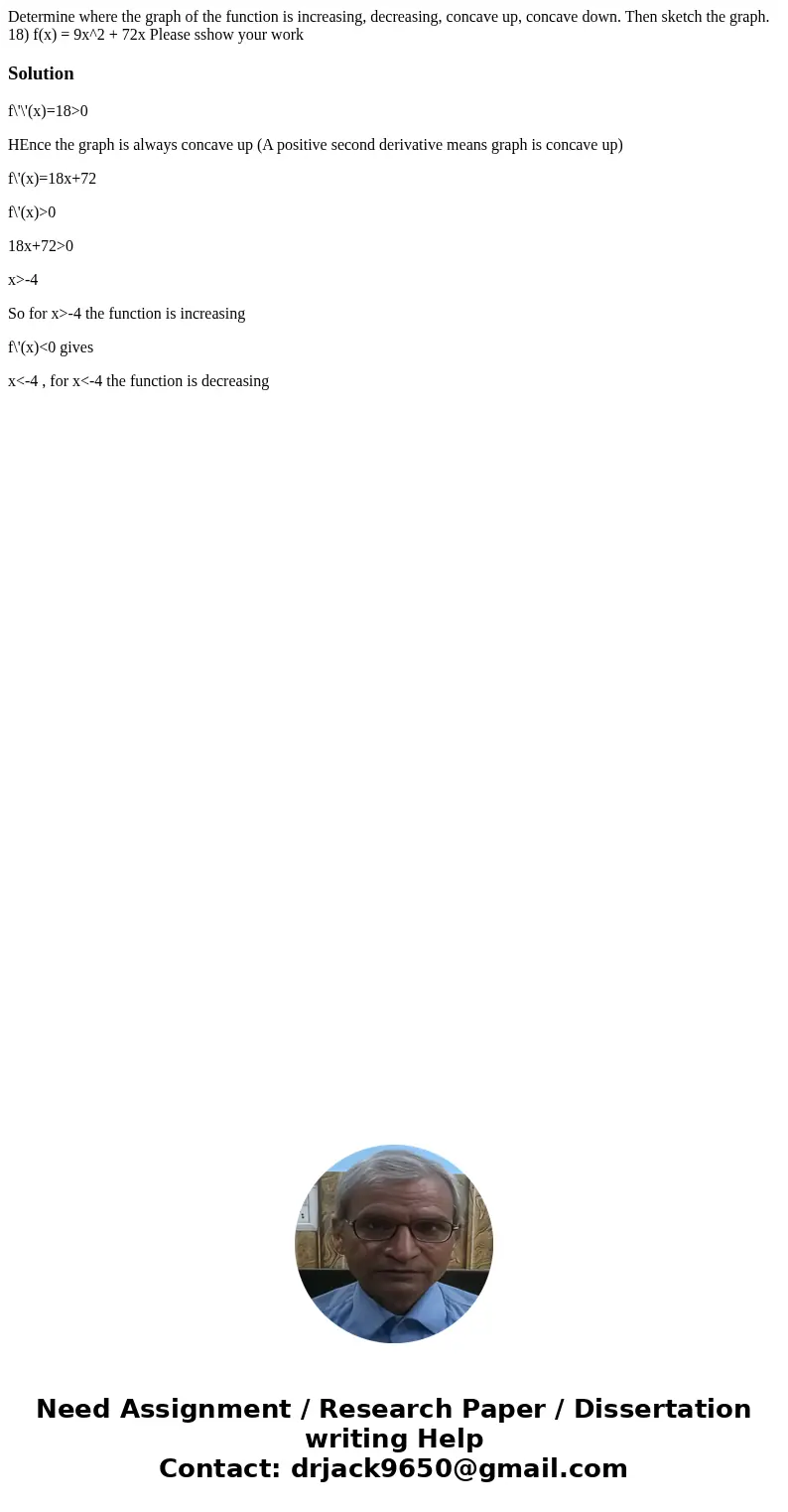 Determine where the graph of the function is increasing, decreasing, concave up, concave down. Then sketch the graph. 18) f(x) = 9x^2 + 72x Please sshow your wo Determine where the graph of the function is increasing, decreasing, concave up, concave down. Then sketch the graph. 18) f(x) = 9x^2 + 72x Please sshow your wo