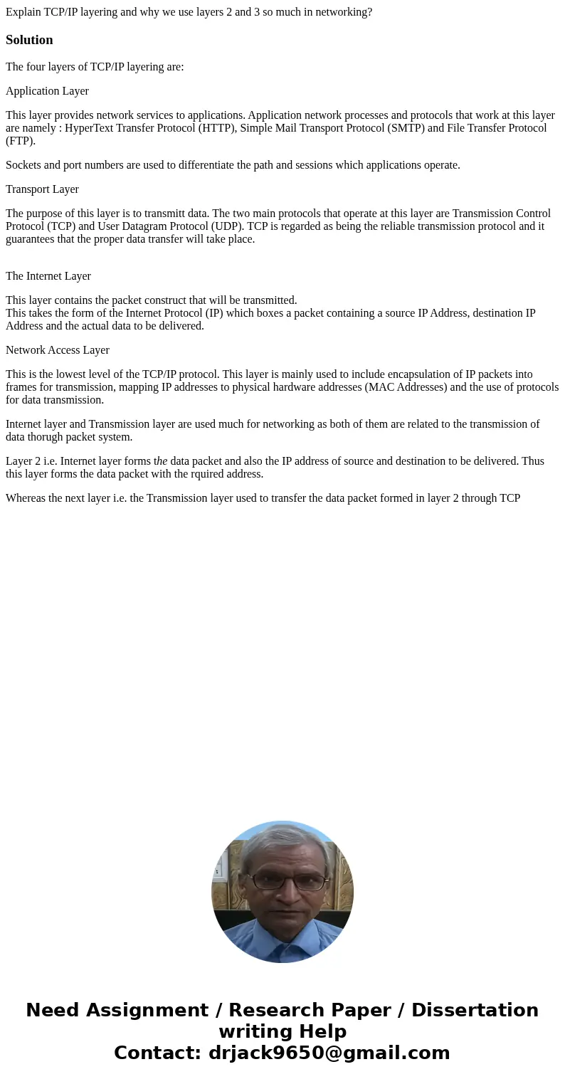Explain TCP/IP layering and why we use layers 2 and 3 so much in networking?SolutionThe four layers of TCP/IP layering are: Application Layer This layer provide Explain TCP/IP layering and why we use layers 2 and 3 so much in networking?SolutionThe four layers of TCP/IP layering are: Application Layer This layer provide