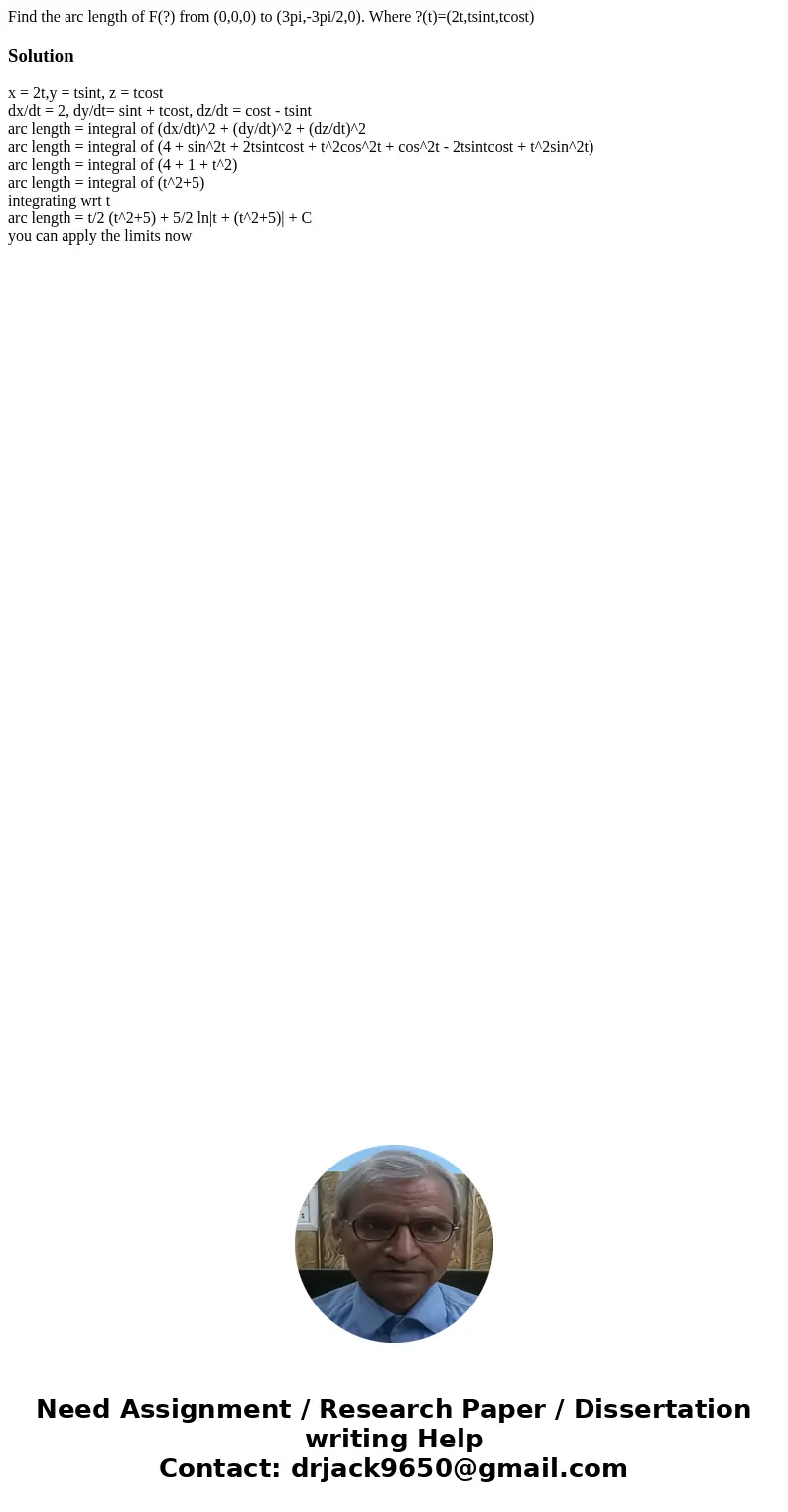 Find the arc length of F(?) from (0,0,0) to (3pi,-3pi/2,0). Where ?(t)=(2t,tsint,tcost)Solutionx = 2t,y = tsint, z = tcost dx/dt = 2, dy/dt= sint + tcost, dz/dt Find the arc length of F(?) from (0,0,0) to (3pi,-3pi/2,0). Where ?(t)=(2t,tsint,tcost)Solutionx = 2t,y = tsint, z = tcost dx/dt = 2, dy/dt= sint + tcost, dz/dt