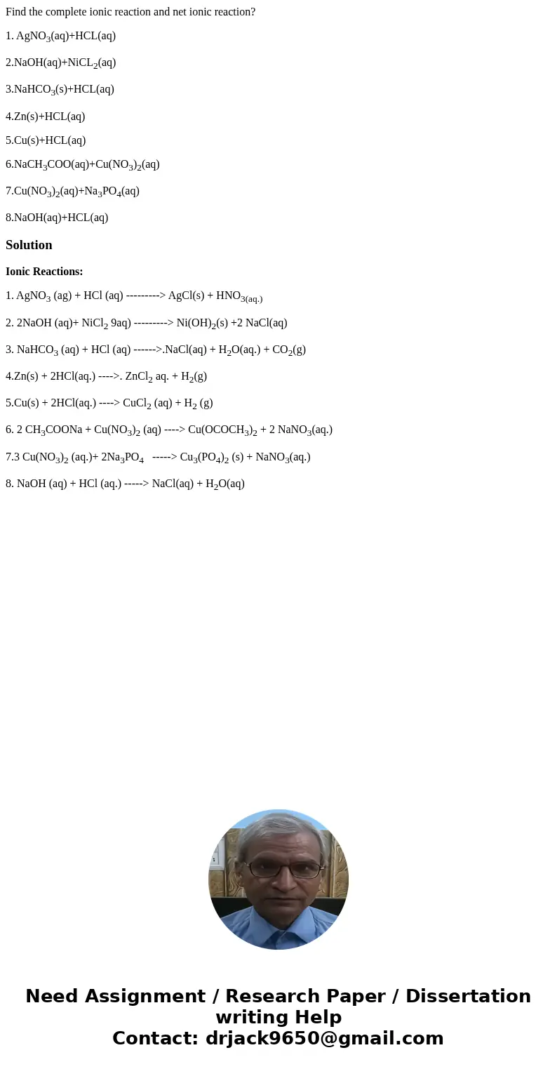 Find the complete ionic reaction and net ionic reaction? 1. AgNO3(aq)+HCL(aq) 2.NaOH(aq)+NiCL2(aq) 3.NaHCO3(s)+HCL(aq) 4.Zn(s)+HCL(aq) 5.Cu(s)+HCL(aq) 6.NaCH3CO Find the complete ionic reaction and net ionic reaction? 1. AgNO3(aq)+HCL(aq) 2.NaOH(aq)+NiCL2(aq) 3.NaHCO3(s)+HCL(aq) 4.Zn(s)+HCL(aq) 5.Cu(s)+HCL(aq) 6.NaCH3CO