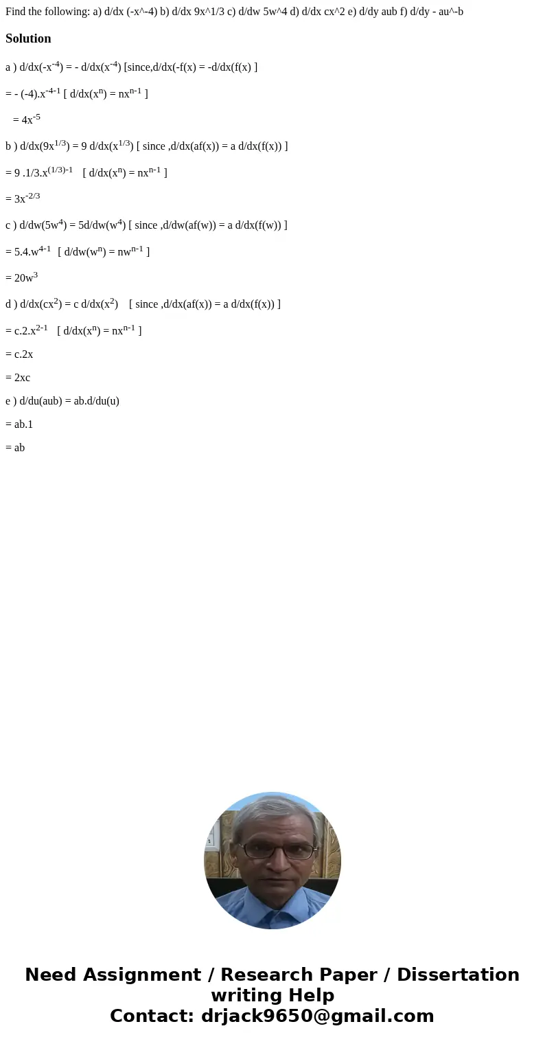 Find the following: a) d/dx (-x^-4) b) d/dx 9x^1/3 c) d/dw 5w^4 d) d/dx cx^2 e) d/dy aub f) d/dy - au^-bSolutiona ) d/dx(-x-4) = - d/dx(x-4) [since,d/dx(-f(x)   Find the following: a) d/dx (-x^-4) b) d/dx 9x^1/3 c) d/dw 5w^4 d) d/dx cx^2 e) d/dy aub f) d/dy - au^-bSolutiona ) d/dx(-x-4) = - d/dx(x-4) [since,d/dx(-f(x)