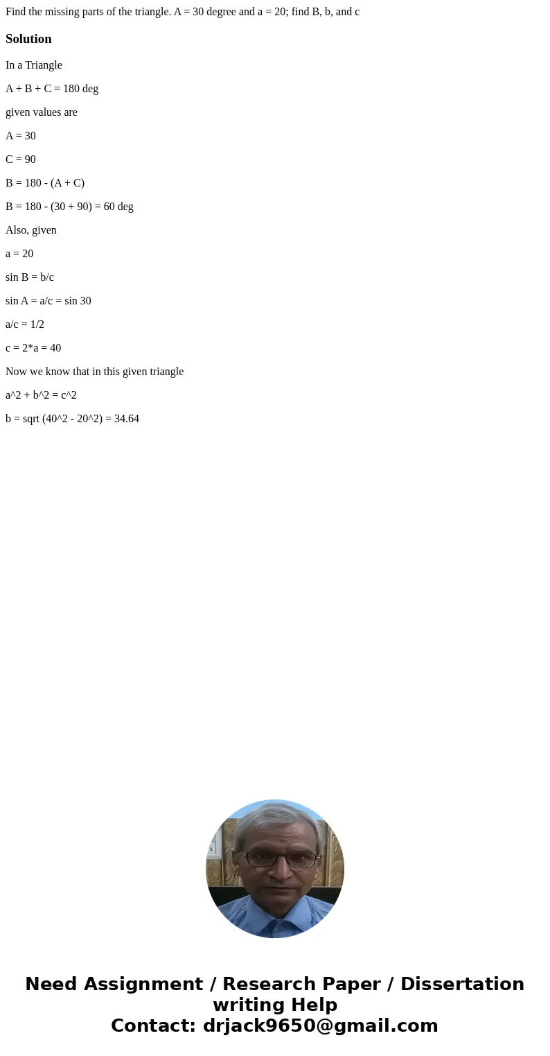 Find the missing parts of the triangle. A = 30 degree and a = 20; find B, b, and c SolutionIn a Triangle A + B + C = 180 deg given values are A = 30 C = 90 B =  Find the missing parts of the triangle. A = 30 degree and a = 20; find B, b, and c SolutionIn a Triangle A + B + C = 180 deg given values are A = 30 C = 90 B =