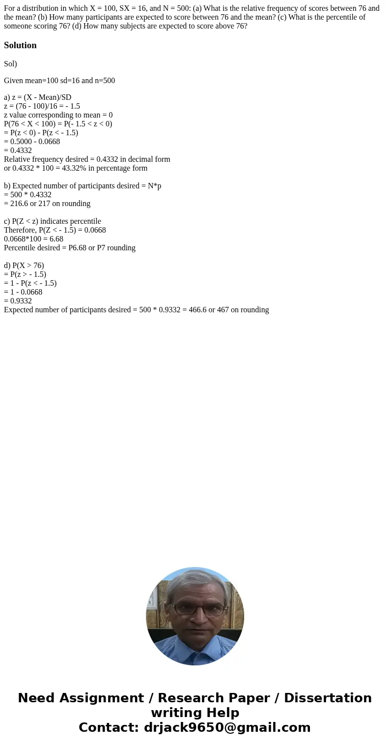For a distribution in which X = 100, SX = 16, and N = 500: (a) What is the relative frequency of scores between 76 and the mean? (b) How many participants are e For a distribution in which X = 100, SX = 16, and N = 500: (a) What is the relative frequency of scores between 76 and the mean? (b) How many participants are e