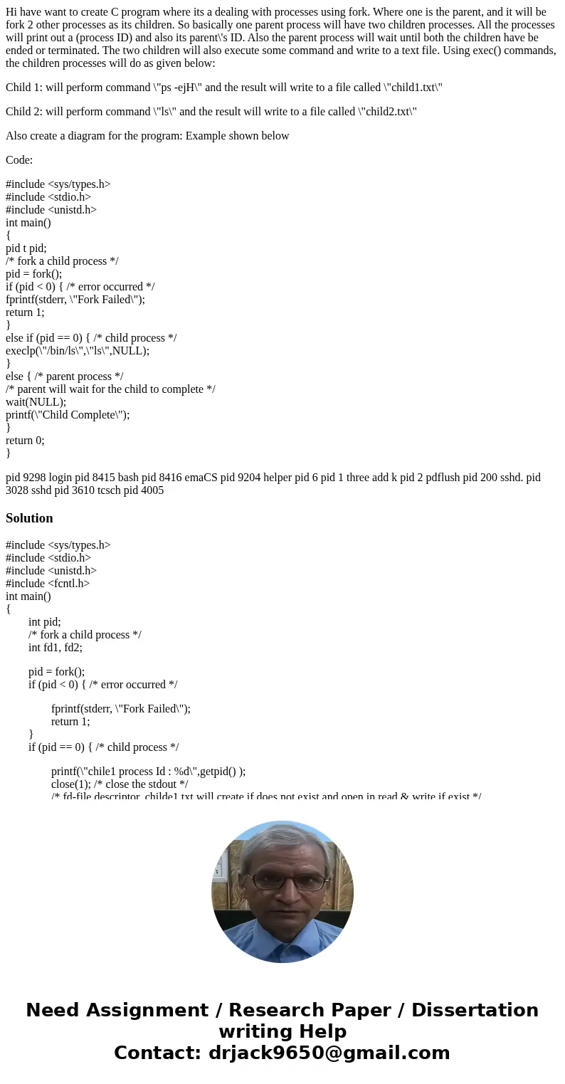 Hi have want to create C program where its a dealing with processes using fork. Where one is the parent, and it will be fork 2 other processes as its children.  Hi have want to create C program where its a dealing with processes using fork. Where one is the parent, and it will be fork 2 other processes as its children.