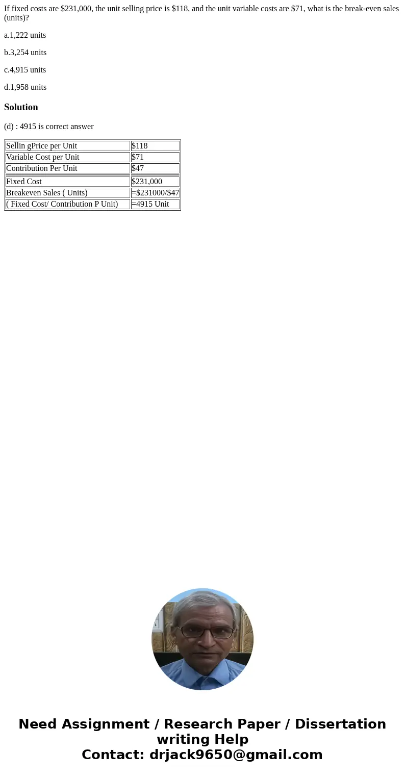 If fixed costs are $231,000, the unit selling price is $118, and the unit variable costs are $71, what is the break-even sales (units)? a.1,222 units b.3,254 un If fixed costs are $231,000, the unit selling price is $118, and the unit variable costs are $71, what is the break-even sales (units)? a.1,222 units b.3,254 un