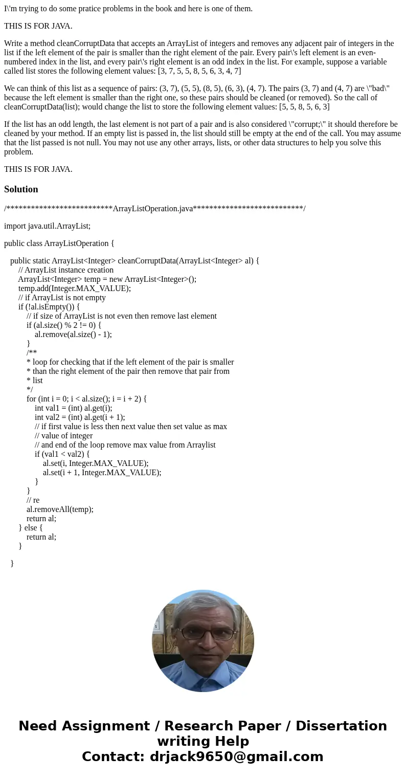I\'m trying to do some pratice problems in the book and here is one of them. THIS IS FOR JAVA. Write a method cleanCorruptData that accepts an ArrayList of inte I\'m trying to do some pratice problems in the book and here is one of them. THIS IS FOR JAVA. Write a method cleanCorruptData that accepts an ArrayList of inte