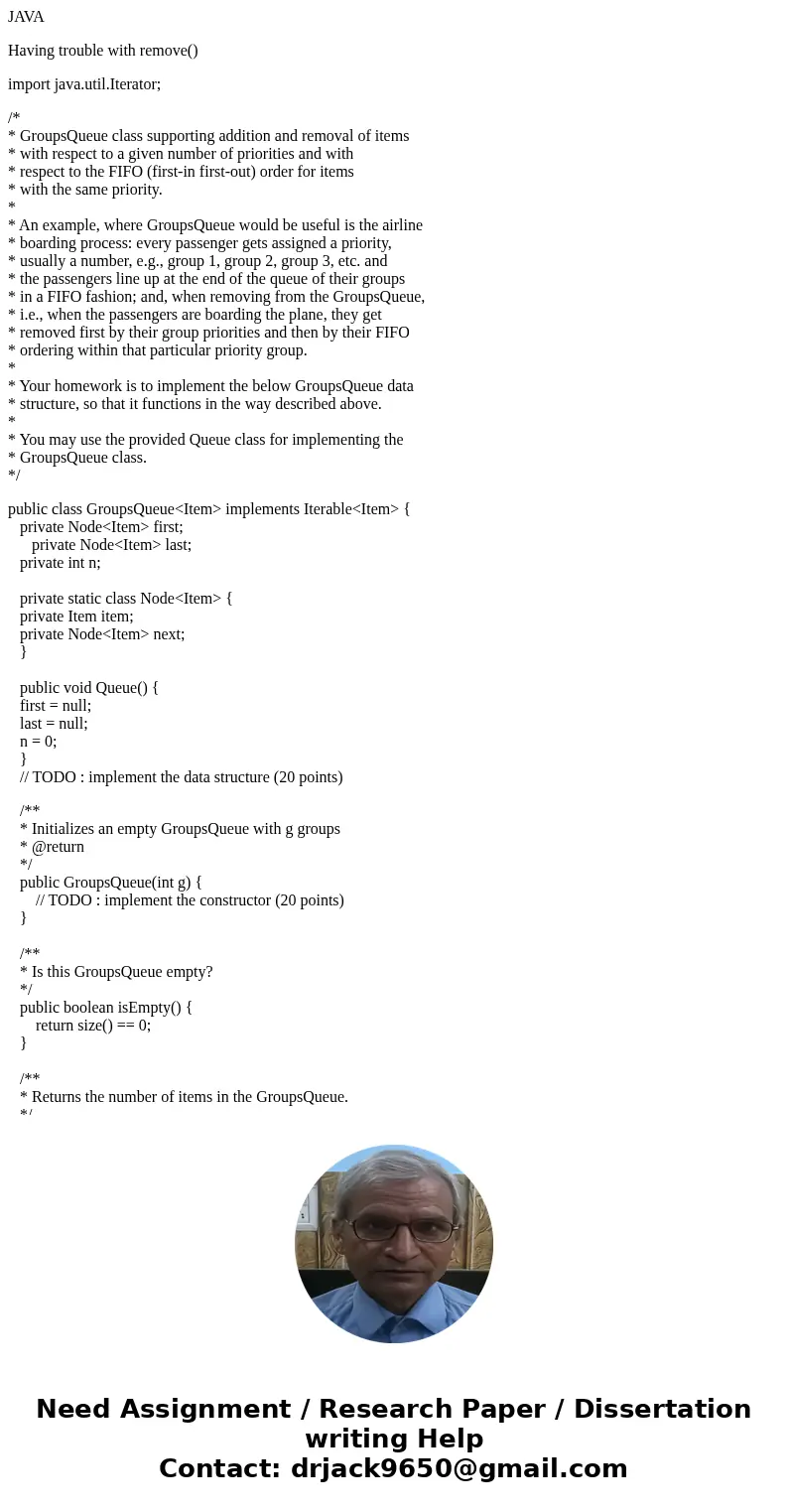 JAVA Having trouble with remove() import java.util.Iterator; /* * GroupsQueue class supporting addition and removal of items * with respect to a given number of JAVA Having trouble with remove() import java.util.Iterator; /* * GroupsQueue class supporting addition and removal of items * with respect to a given number of