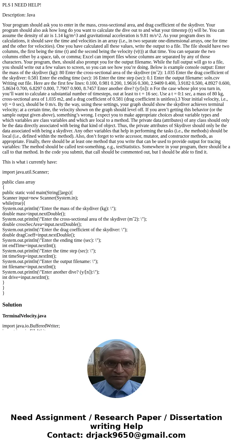 PLS I NEED HELP! Description: Java Your program should ask you to enter in the mass, cross-sectional area, and drag coefficient of the skydiver. Your program sh PLS I NEED HELP! Description: Java Your program should ask you to enter in the mass, cross-sectional area, and drag coefficient of the skydiver. Your program sh