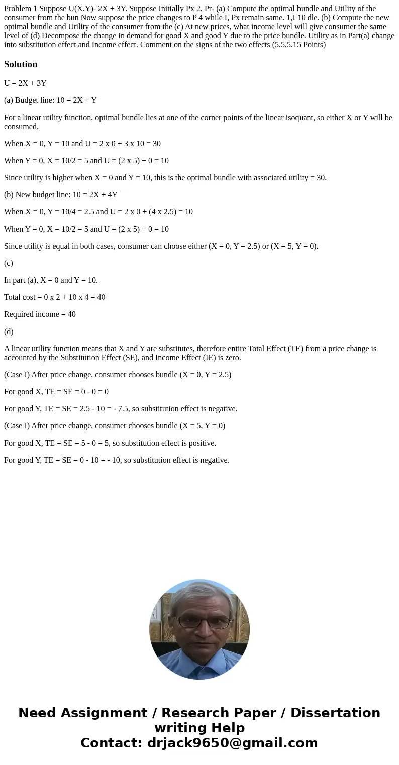 Problem 1 Suppose U(X,Y)- 2X + 3Y. Suppose Initially Px 2, Pr- (a) Compute the optimal bundle and Utility of the consumer from the bun Now suppose the price ch  Problem 1 Suppose U(X,Y)- 2X + 3Y. Suppose Initially Px 2, Pr- (a) Compute the optimal bundle and Utility of the consumer from the bun Now suppose the price ch