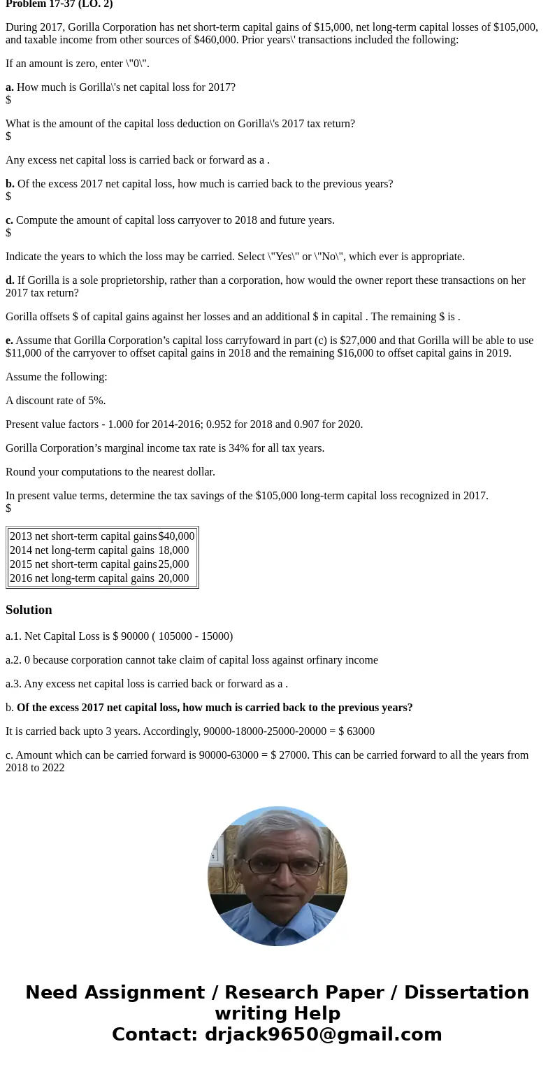 Problem 17-37 (LO. 2) During 2017, Gorilla Corporation has net short-term capital gains of $15,000, net long-term capital losses of $105,000, and taxable income Problem 17-37 (LO. 2) During 2017, Gorilla Corporation has net short-term capital gains of $15,000, net long-term capital losses of $105,000, and taxable income