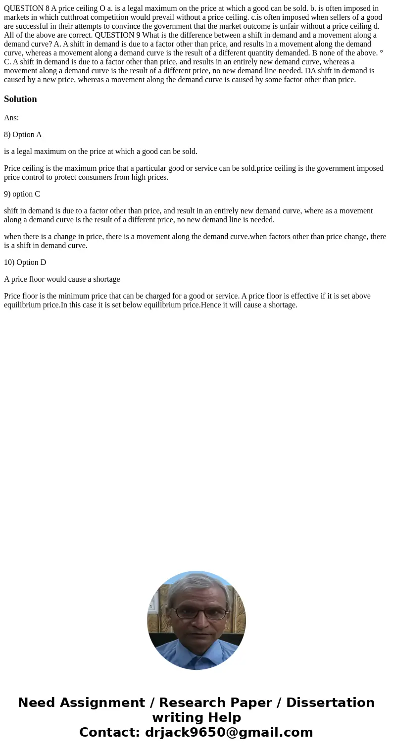  QUESTION 8 A price ceiling O a. is a legal maximum on the price at which a good can be sold. b. is often imposed in markets in which cutthroat competition woul