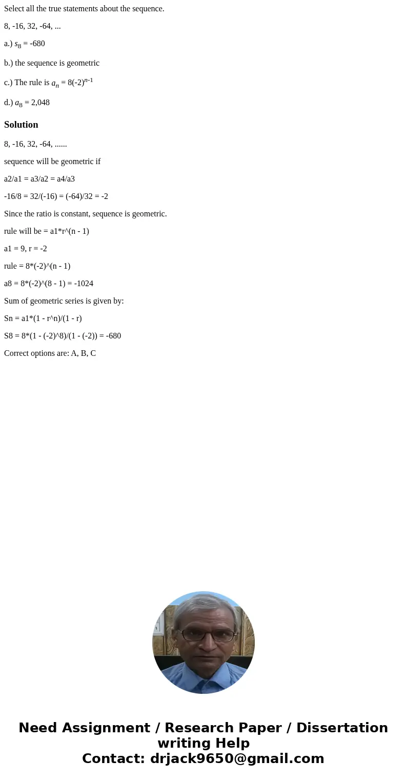 Select all the true statements about the sequence. 8, -16, 32, -64, ... a.) s8 = -680 b.) the sequence is geometric c.) The rule is an = 8(-2)n-1 d.) a8 = 2,048