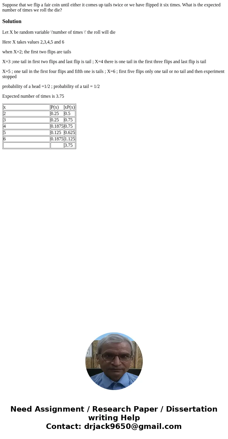 Suppose that we flip a fair coin until either it comes up tails twice or we have flipped it six times. What is the expected number of times we roll the die?Solu