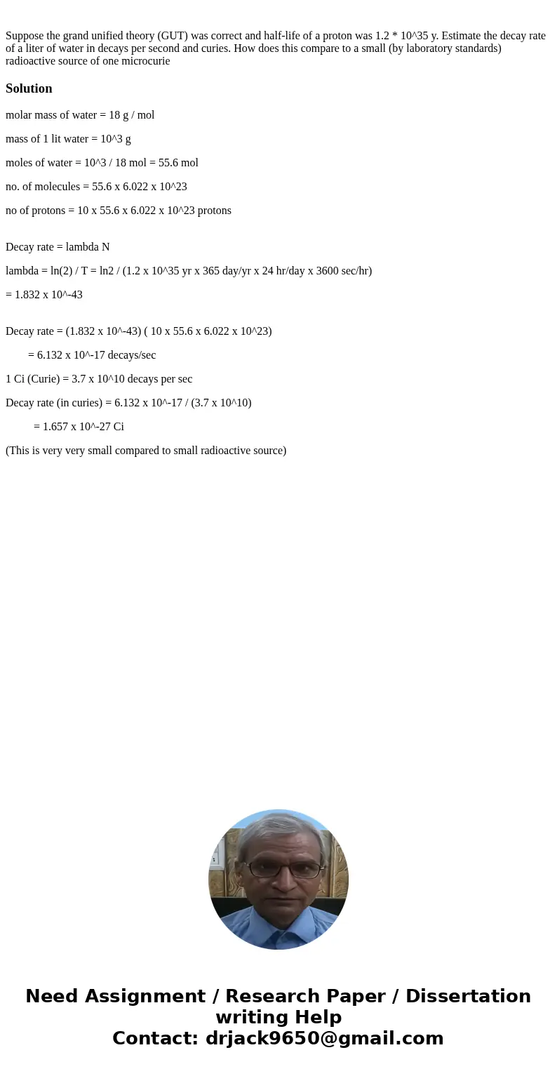 Suppose the grand unified theory (GUT) was correct and half-life of a proton was 1.2 * 10^35 y. Estimate the decay rate of a liter of water in decays per secon  Suppose the grand unified theory (GUT) was correct and half-life of a proton was 1.2 * 10^35 y. Estimate the decay rate of a liter of water in decays per secon