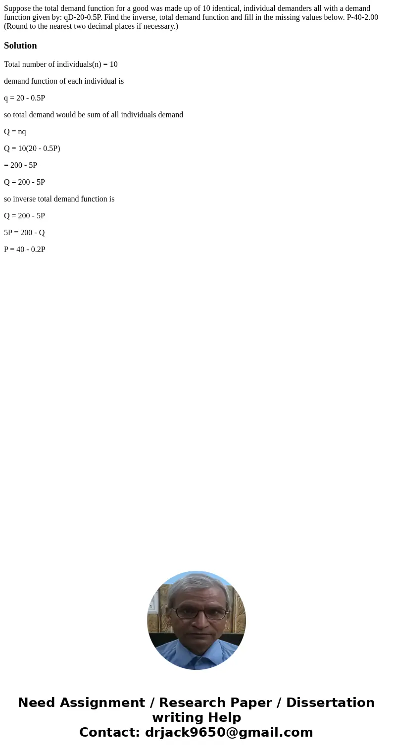  Suppose the total demand function for a good was made up of 10 identical, individual demanders all with a demand function given by: qD-20-0.5P. Find the invers