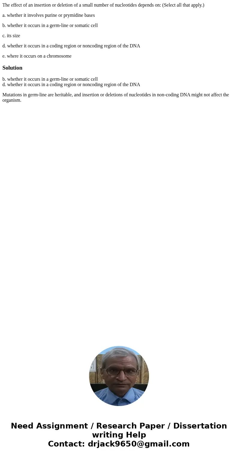 The effect of an insertion or deletion of a small number of nucleotides depends on: (Select all that apply.) a. whether it involves purine or prymidine bases b. The effect of an insertion or deletion of a small number of nucleotides depends on: (Select all that apply.) a. whether it involves purine or prymidine bases b.