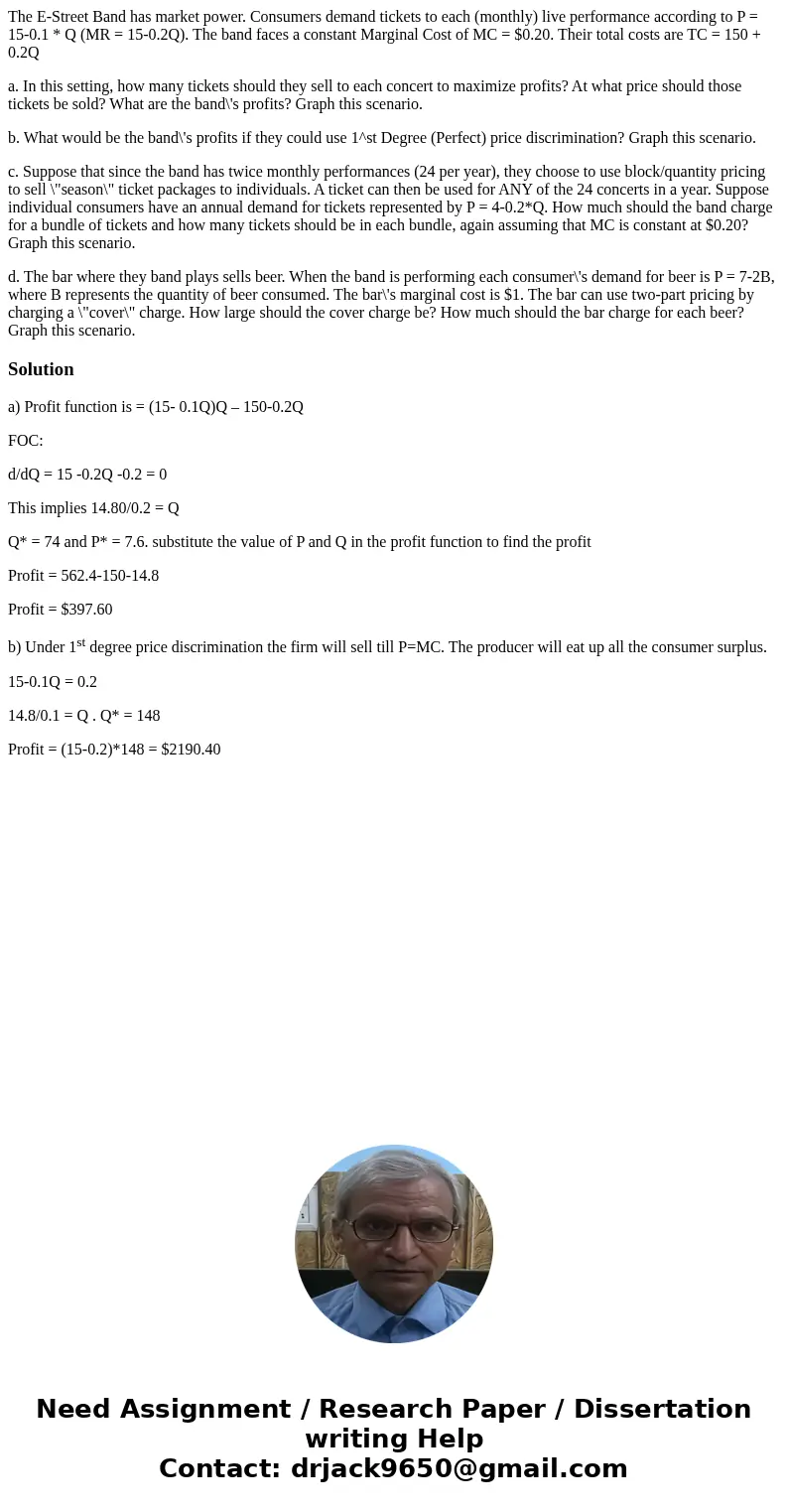 The E-Street Band has market power. Consumers demand tickets to each (monthly) live performance according to P = 15-0.1 * Q (MR = 15-0.2Q). The band faces a con