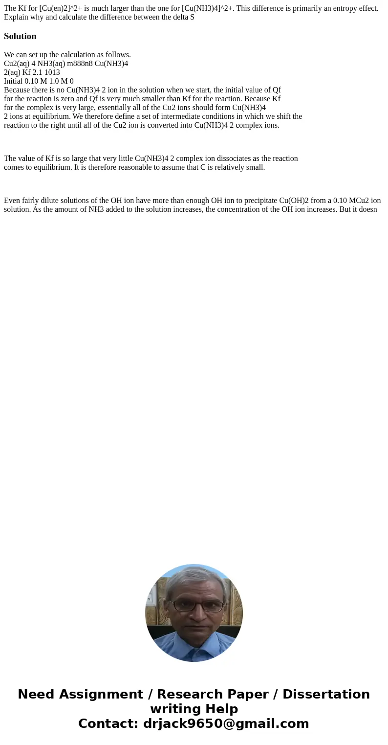 The Kf for [Cu(en)2]^2+ is much larger than the one for [Cu(NH3)4]^2+. This difference is primarily an entropy effect. Explain why and calculate the difference 