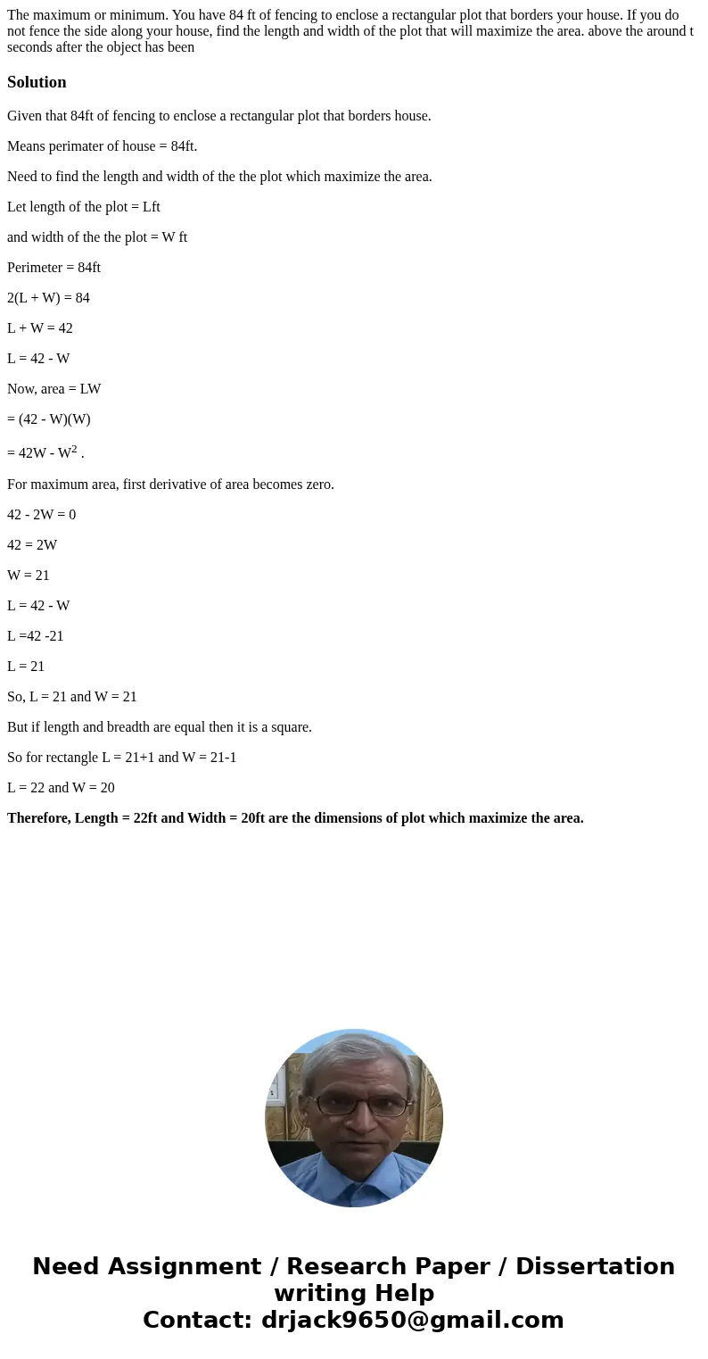 The maximum or minimum. You have 84 ft of fencing to enclose a rectangular plot that borders your house. If you do not fence the side along your house, find th  The maximum or minimum. You have 84 ft of fencing to enclose a rectangular plot that borders your house. If you do not fence the side along your house, find th
